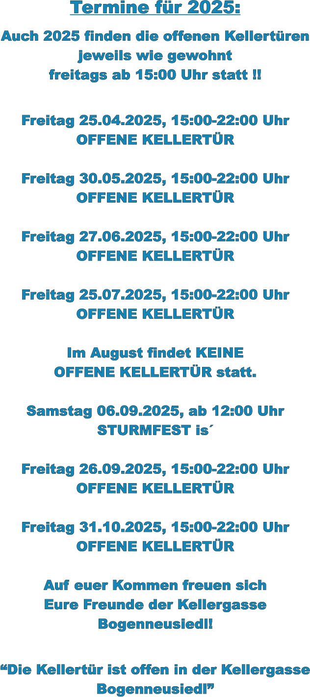 Termine für 2025:  Auch 2025 finden die offenen Kellertüren jeweils wie gewohnt freitags ab 15:00 Uhr statt !!   Freitag 25.04.2025, 15:00-22:00 Uhr OFFENE KELLERTÜR  Freitag 30.05.2025, 15:00-22:00 Uhr OFFENE KELLERTÜR  Freitag 27.06.2025, 15:00-22:00 Uhr OFFENE KELLERTÜR  Freitag 25.07.2025, 15:00-22:00 Uhr OFFENE KELLERTÜR  Im August findet KEINE OFFENE KELLERTÜR statt.  Samstag 06.09.2025, ab 12:00 Uhr STURMFEST is´  Freitag 26.09.2025, 15:00-22:00 Uhr OFFENE KELLERTÜR  Freitag 31.10.2025, 15:00-22:00 Uhr OFFENE KELLERTÜR  Auf euer Kommen freuen sich Eure Freunde der Kellergasse Bogenneusiedl!   “Die Kellertür ist offen in der Kellergasse Bogenneusiedl”