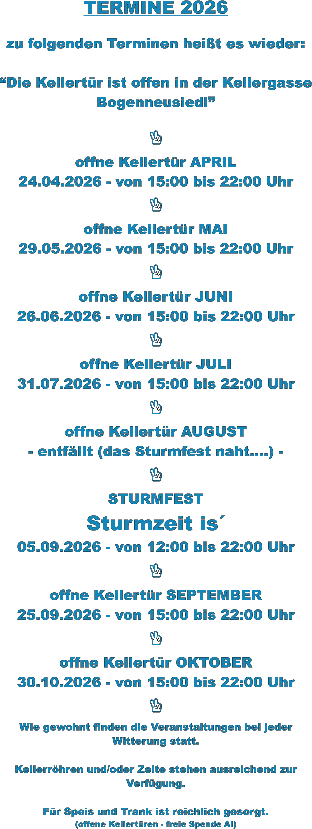 TERMINE 2026   zu folgenden Terminen heißt es wieder:  “Die Kellertür ist offen in der Kellergasse Bogenneusiedl”    offne Kellertür APRIL 24.04.2026 - von 15:00 bis 22:00 Uhr    offne Kellertür MAI 29.05.2026 - von 15:00 bis 22:00 Uhr    offne Kellertür JUNI 26.06.2026 - von 15:00 bis 22:00 Uhr    offne Kellertür JULI 31.07.2026 - von 15:00 bis 22:00 Uhr    offne Kellertür AUGUST - entfällt (das Sturmfest naht….) -    STURMFEST Sturmzeit is´ 05.09.2026 - von 12:00 bis 22:00 Uhr    offne Kellertür SEPTEMBER 25.09.2026 - von 15:00 bis 22:00 Uhr    offne Kellertür OKTOBER 30.10.2026 - von 15:00 bis 22:00 Uhr    Wie gewohnt finden die Veranstaltungen bei jeder Witterung statt.  Kellerröhren und/oder Zelte stehen ausreichend zur Verfügung.  Für Speis und Trank ist reichlich gesorgt. (offene Kellertüren - freie Spende AI)